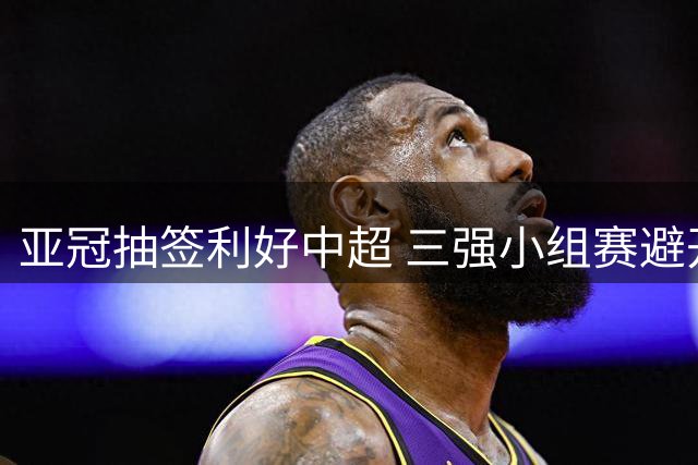 亚冠抽签利好中超 三强小组赛避开日韩劲敌