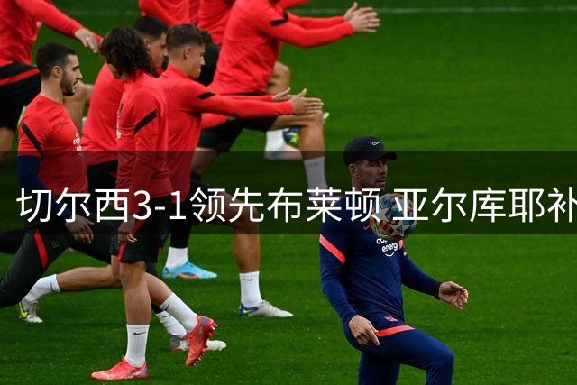 切尔西3-1领先布莱顿 亚尔库耶补射建功扳回一城