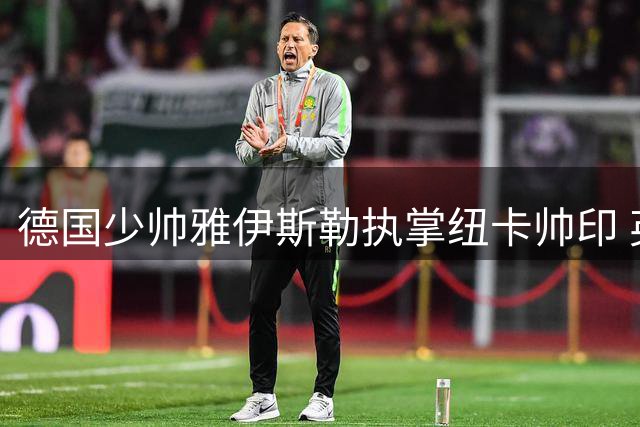德国少帅雅伊斯勒执掌纽卡帅印 英超劲旅开启新时代