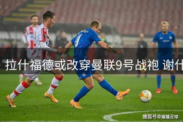 拉什福德或改穿曼联9号战袍 谢什科大概率保留原号码