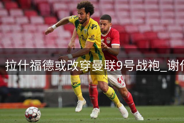 拉什福德或改穿曼联9号战袍 谢什科大概率保留原号码