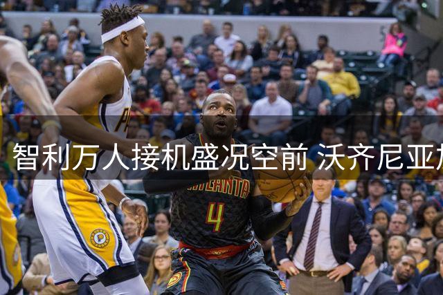 智利万人接机盛况空前 沃齐尼亚加盟科洛科洛引爆球迷热情