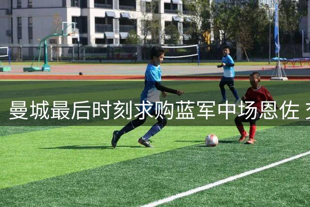 曼城最后时刻求购蓝军中场恩佐 交易前景存变数