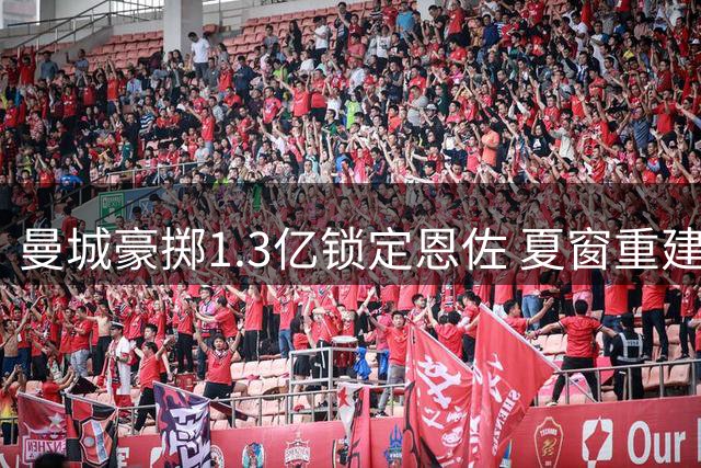 曼城豪掷1.3亿锁定恩佐 夏窗重建计划即将收尾