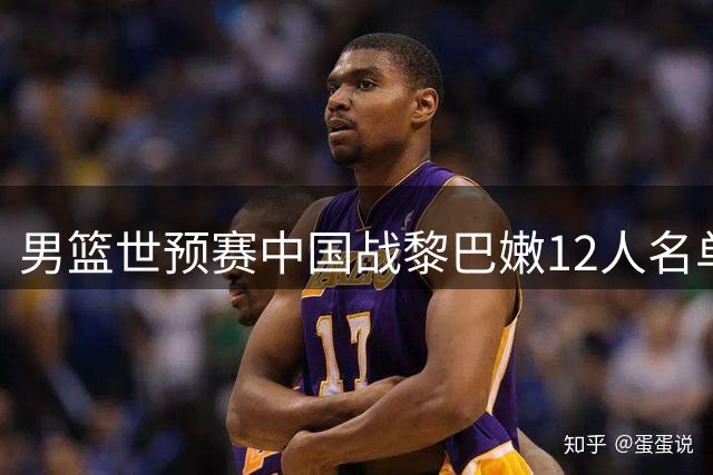 男篮世预赛中国战黎巴嫩12人名单出炉 阵容延续上轮配置