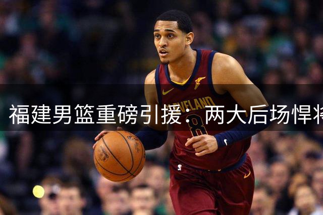 福建男篮重磅引援：两大后场悍将加盟助力新赛季