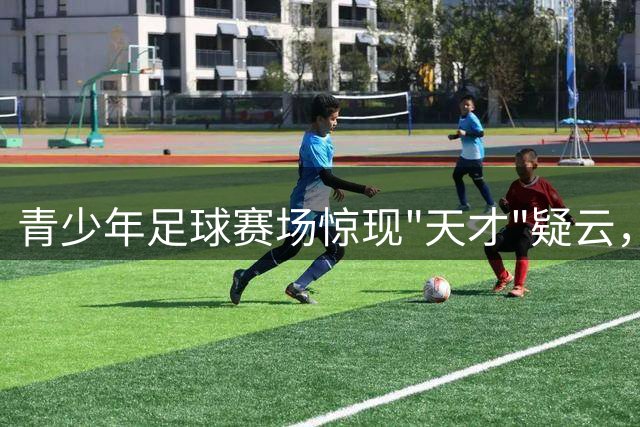 青少年足球赛场惊现"天才"疑云，年龄造假风波持续发酵