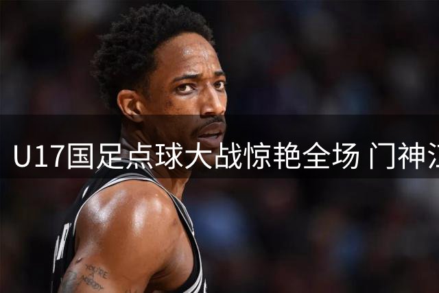U17国足点球大战惊艳全场 门神江宇涵三扑点球力克阿根廷豪门
