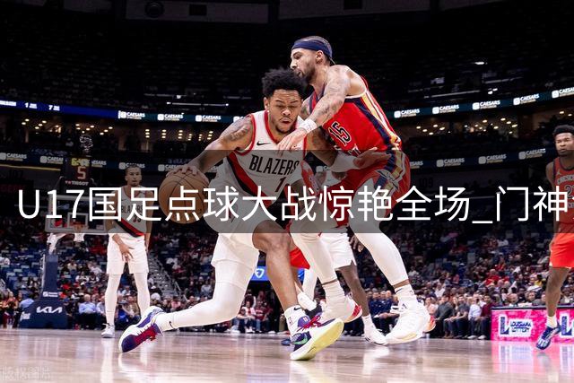 U17国足点球大战惊艳全场 门神江宇涵三扑点球力克阿根廷豪门