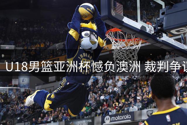 U18男篮亚洲杯憾负澳洲 裁判争议引热议 黄明依留队现转机