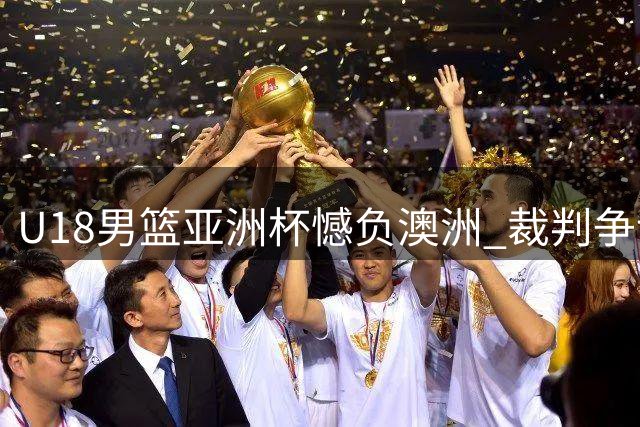 U18男篮亚洲杯憾负澳洲 裁判争议引热议 黄明依留队现转机